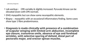 Laboratory Diagnosis
• Lab workup : CPK variably & slightly increased. Pyruvate kinase can be
elevated (even with CPK normal).
• EMG myopathic but can show some neuropathic elements.
• Biopsy : myopathic with an occasional inflammatory finding. Some cases
show type 1 fibre predominance.
• Diagnosis is made clinically with presence of a combination
of scapular winging with limited arm abduction, incomplete
eye closure, transverse smile, absence of eye and forehead
wrinkles, with selective sparing of deltoid, distal part of
pectoralis major, and erector spinae muscles.
 