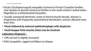 Ocular (Oculopharyngeal) myopathy
• Ocular (Oculopharyngeal) myopathy Common in French Canadian families
near Quebec & Spanish-American families in the south western united states.
Regarded as a mitochondrial myopathy.
• Usually autosomal dominant, onset in third to fourth decade, disease is
Progressive with frequently asymmetrical distribution; women affected more
than men.
• Ptosis followed by external ophthalmoplegia with dysphasia.
• Facial &upper limb muscles (late) may be involved.
Laboratory Diagnosis :
• CPK normal to slightly increased
• EMG myopathic, ragged red fibbers on biopsy
 