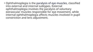 • Ophthalmoplegia is the paralysis of eye muscles, classified
into external and internal subtypes. External
ophthalmoplegia involves the paralysis of voluntary
extraocular muscles responsible for eye movement, while
internal ophthalmoplegia affects muscles involved in pupil
constriction and lens adjustment.
 