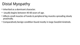 Distal Myopathy
• Inherited as a dominant character.
• Usually begins between 40-60 years of age.
• Affects small muscles of hands & peripheral leg muscles spreading slowly
proximally.
• Comparatively benign condition found mostly in large Swedish kindreds.
 