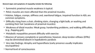 General signs and symptoms of myopathy include the following:
• Symmetric proximal muscle weakness is typical.
• Pelvic muscles are more affected than the proximal muscles.
• Malaise, fatigue, cramps, stiffness and, exertional fatigue, impaired function in ADL are
common symptoms.
• Difficulty rising from a chair, climbing stairs, changing a light bulb, or washing and
combing their hair (weakness of proximal muscles).
• Weakness of distal muscles: Weak grasp, handwriting problems, and walking difficulties,
(e.g., flapping gait).
• Metabolic myopathies present difficulty with exercise
• Absence of sensory complaints or paresthesias; however, deep tendon reflexes (DTRs)
may be diminished/absent in hypokalemic paralysis
• Very late findings: Atrophy and hyporeflexia (early presence usually implicates
neuropathies)
• Normal level of consciousness
 