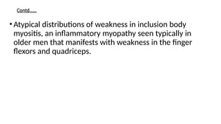 Contd……
•Atypical distributions of weakness in inclusion body
myositis, an inflammatory myopathy seen typically in
older men that manifests with weakness in the finger
flexors and quadriceps.
 