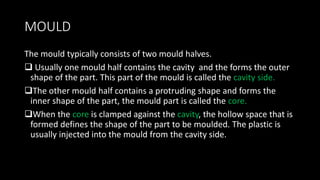 MOULD
The mould typically consists of two mould halves.
 Usually one mould half contains the cavity and the forms the outer
shape of the part. This part of the mould is called the cavity side.
The other mould half contains a protruding shape and forms the
inner shape of the part, the mould part is called the core.
When the core is clamped against the cavity, the hollow space that is
formed defines the shape of the part to be moulded. The plastic is
usually injected into the mould from the cavity side.
 