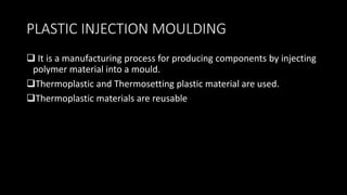 PLASTIC INJECTION MOULDING
 It is a manufacturing process for producing components by injecting
polymer material into a mould.
Thermoplastic and Thermosetting plastic material are used.
Thermoplastic materials are reusable
 
