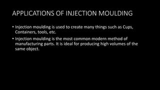 APPLICATIONS OF INJECTION MOULDING
• Injection moulding is used to create many things such as Cups,
Containers, tools, etc.
• Injection moulding is the most common modern method of
manufacturing parts. It is ideal for producing high volumes of the
same object.
 