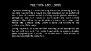 INJECTION MOULDING
Injection moulding is a manufacturing process for producing parts by
injecting material into a mould. Injection moulding can be performed
with a host of materials mainly including metals, glasses, elastomers,
confections, and most commonly thermoplastic and thermosetting
polymers. Material for the part is fed into a heated barrel, mixed, and
forced into a mould cavity, where it cools and hardens to the
configuration of the cavity.
During the process of plastic injection moulding ,plastic resin pellets are
heated until they melt. The melted liquid plastic is introduced,under
pressure(injected),into a mould. The molten form is then allowed to
cool down and set into a solid form.
 