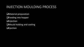 INJECTION MOULDING PROCESS
Material preparation
Feeding into hopper
Injection
Mould holding and cooling
Ejection
 