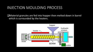 INJECTION MOULDING PROCESS
Material granules are fed into hopper then melted down in barrel
which is surrounded by the heaters.
 
