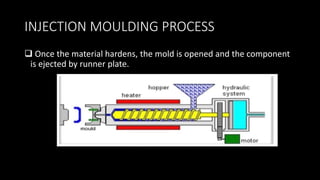 INJECTION MOULDING PROCESS
 Once the material hardens, the mold is opened and the component
is ejected by runner plate.
 