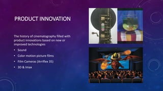 PRODUCT INNOVATION
The history of cinematography filled with
product innovations based on new or
improved technologies
• Sound
• Color motion picture films
• Film Cameras (Arriflex 35)
• 3D & Imax
 