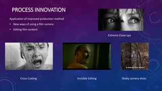 PROCESS INNOVATION
Application of improved production method
• New ways of using a film camera
• Editing film content
Invisible Editing Shaky camera shotsCross-Cutting
Extreme Close-ups
 