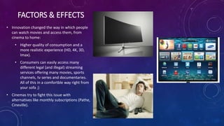 FACTORS & EFFECTS
• Innovation changed the way in which people
can watch movies and access them, from
cinema to home:
• Higher quality of consumption and a
more realistic experience (HD, 4K, 3D,
Imax).
• Consumers can easily access many
different legal (and illegal) streaming
services offering many movies, sports
channels, tv series and documentaries.
All of this in a comfortble way right from
your sofa ;)
• Cinemas try to fight this issue with
alternatives like monthly subscriptions (Pathe,
Cineville).
 