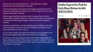 Warner Bros. and Universal Pictures — are expected to reignite
discussions about early video-on-demand.
For the past decade, no issue has incited bigger battles than that of
theatrical windowing, the industry term for the length of time a movie
appears exclusively in cinemas
Studios argue that they need to be able to release films on home
entertainment platforms earlier as a way to combat piracy and capitalize
on expensive advertising campaigns publicizing a picture’s debut in
theaters.
Exhibitors counter that a shorter window could cannibalize ticket sales
and encourage consumers to skip the multiplexes, and wait to see a
movie when they can rent or buy it.
As it currently stands, most theatrical releases are not available in the
home until roughly 90 days after they premiere in multiplexes
EX: Disney+ is lining up several movies with healthy budgets that will
forgo a theatrical release. They include a live action remake of “Lady and
the Tramp,” the Anna Kendrick comedy “Noelle,” and another version of
“The Sword in the Stone.”
 