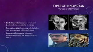 TYPES OF INNOVATION
(PAY CLOSE ATTENTION!)
• Product innovation: creates a new market
(i.e. introducing sound/color in movies)
• Process innovation increases productivity (i.e.
new camera angles, editing techniques)
• Incremental innovations: builds upon
something that exists (i.e. Motion Pictures,
CGI...)
 