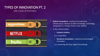 TYPES OF INNOVATION PT. 2
(PAY CLOSE ATTENTION!)
• Radical innovations: solutions to established
infrastructure, devalue of older knowledge, technology
and goods (i.e. Amazon Prime, Hulu, Netflix)
• In the cultural sector:
• Content creation
(i.e. a new film)
• Humdrum innovation : traditional technological
innovation
(i.e. streaming, Blu-Ray, Digital Filmmaking)
 