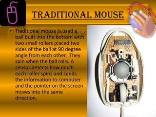 TRADITIONAL MOUSE
• Traditional mouse is used a
ball built into the bottom with
two small rollers placed two
sides of the ball at 90 degree
angle from each other. They
spin when the ball rolls. A
sensor detects how much
each roller spins and sends
the information to computer
and the pointer on the screen
moves into the same
direction.

 