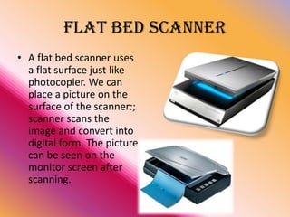 FLAT BED SCANNER
• A flat bed scanner uses
a flat surface just like
photocopier. We can
place a picture on the
surface of the scanner:;
scanner scans the
image and convert into
digital form. The picture
can be seen on the
monitor screen after
scanning.

 