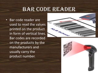 Bar code reader
• Bar code reader are
used to read the values
printed on the product
in form of vertical lines.
Bar codes are recorded
on the products by the
manufacturers and
usually carry the
product number.

 