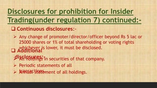 Disclosures for prohibition for Insider
Trading(under regulation 7) continued:-
 Continuous disclosures:-
 Any change of promoter/director/officer beyond Rs 5 lac or
25000 shares or 1% of total shareholding or voting rights
whichever is lower, it must be disclosed.
 Additional
disclosures:-
 All holdings in securities of that company.
 Periodic statements of all
transactions.
 Annual statement of all holdings.
 