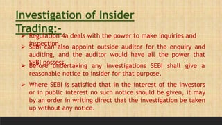 Investigation of Insider
Trading:-
 Regulation 4a deals with the power to make inquiries and
inspection.
 Sebi can also appoint outside auditor for the enquiry and
auditing, and the auditor would have all the power that
SEBI possess.
 Before undertaking any investigations SEBI shall give a
reasonable notice to insider for that purpose.
 Where SEBI is satisfied that in the interest of the investors
or in public interest no such notice should be given, it may
by an order in writing direct that the investigation be taken
up without any notice.
 