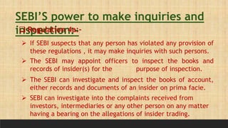 SEBI’S power to make inquiries and
inspection:-
 Regulation 4a:-
 If SEBI suspects that any person has violated any provision of
these regulations , it may make inquiries with such persons.
 The SEBI may appoint officers to inspect the books and
records of insider(s) for the purpose of inspection.
 The SEBI can investigate and inspect the books of account,
either records and documents of an insider on prima facie.
 SEBI can investigate into the complaints received from
investors, intermediaries or any other person on any matter
having a bearing on the allegations of insider trading.
 