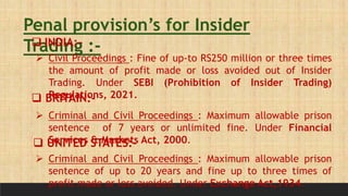 Penal provision’s for Insider
Trading :-
 INDIA:-
 Civil Proceedings : Fine of up-to RS250 million or three times
the amount of profit made or loss avoided out of Insider
Trading. Under SEBI (Prohibition of Insider Trading)
Regulations, 2021.
 BRITAIN:-
 Criminal and Civil Proceedings : Maximum allowable prison
sentence of 7 years or unlimited fine. Under Financial
Services & Markets Act, 2000.
 UNITED STATES:-
 Criminal and Civil Proceedings : Maximum allowable prison
sentence of up to 20 years and fine up to three times of
profit made or loss avoided. Under Exchange Act,1934.
 
