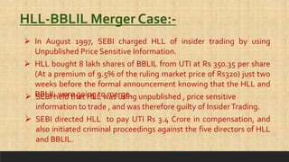  In August 1997, SEBI charged HLL of insider trading by using
Unpublished Price Sensitive Information.
HLL-BBLIL Merger Case:-
 HLL bought 8 lakh shares of BBLIL from UTI at Rs 350.35 per share
(At a premium of 9.5% of the ruling market price of Rs320) just two
weeks before the formal announcement knowing that the HLL and
BBLIL were going to merge.
 SEBI held that HLL was using unpublished , price sensitive
information to trade , and was therefore guilty of InsiderTrading.
 SEBI directed HLL to pay UTI Rs 3.4 Crore in compensation, and
also initiated criminal proceedings against the five directors of HLL
and BBLIL.
 