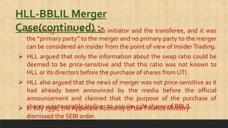  According to HLL, it was an initiator and the transferee, and it was
the “primary party” to the merger and no primary party to the merger
can be considered an insider from the point of view of InsiderTrading.
HLL-BBLIL Merger
Case(continued) :-
 HLL argued that only the information about the swap ratio could be
deemed to be price-sensitive and that this ratio was not known to
HLL or its directors before the purchase of shares from UTI.
 HLL also argued that the news of merger was not price-sensitive as it
had already been announced by the media before the official
announcement and claimed that the purpose of the purchase of
shares was to enable Uniliver to acquire 51% shares of BBLIL.
 In July 1998, the Appellate Authority of the Finance Ministry
dismissed the SEBI order.
 