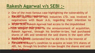 Rakesh Agarwal v/s SEBI :-
 One of the most famous case highlighting the vulnerability of
the SEBI’S 1992 regulation.
 Rakesh Agarwal, MD of ABS Industries LTD. was involved in
negotiations with Bayer A.G, regarding their intention to
takeover ABS.
 As per SEBI, Rakesh Agarwal had access to the Unpublished
price-sensitive information.
 SEBI alleged that prior to the announcement of acquisition,
Rakesh Agarwal, through his brother-in-law, had purchased
shares of ABS and tendered the said shares in the open offer
made by Bayer.
 Rakesh Agarwal contended that he did this in the interest of
the company.
 Pursuant to Bayer’s condition to acquire at least 51% shares of
ABS, he, through his brother-in-law bought the shares and sold
them to Bayer.
 