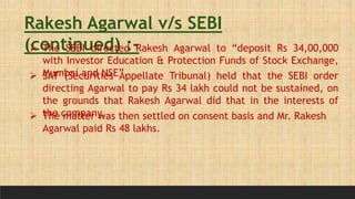 Rakesh Agarwal v/s SEBI
(continued) :-
 The SEBI directed Rakesh Agarwal to “deposit Rs 34,00,000
with Investor Education & Protection Funds of Stock Exchange,
Mumbai and NSE”.
 SAT (Securities Appellate Tribunal) held that the SEBI order
directing Agarwal to pay Rs 34 lakh could not be sustained, on
the grounds that Rakesh Agarwal did that in the interests of
the company.
 The matter was then settled on consent basis and Mr. Rakesh
Agarwal paid Rs 48 lakhs.
 