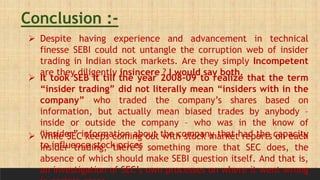 Conclusion :-
 Despite having experience and advancement in technical
finesse SEBI could not untangle the corruption web of insider
trading in Indian stock markets. Are they simply Incompetent
are they diligently insincere ? I would say both.
 It took SEB It till the year 2008-09 to realize that the term
“insider trading” did not literally mean “insiders with in the
company” who traded the company’s shares based on
information, but actually mean biased trades by anybody –
inside or outside the company – who was in the know of
“insider” information about the company that had the capacity
to influence stock prices
 While SEC keeps coming out with stock market reports on each
insider trading, there’s something more that SEC does, the
absence of which should make SEBI question itself. And that is,
an investigation of SEC’s own processes on where it went wrong
 
