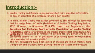 Introduction:-
 Insider trading is defined as using unpublished price sensitive information
to deal in securities of a company for one’s own benefit.
 In India, insider trading was earlier governed by SEBI through its Securities
And Exchange Board of India (Prohibition of Insider Trading) Regulations,
1992. However, in November 2014,SEBI issued new Regulations called
Securities And Exchange Board of India (Prohibition of Insider Trading)
Regulations, 2015 for prohibiting the insider trading (last amended on AUG
05, 2021).
 Under these Regulations an “Insider” is defined as: "any person who is (i) a
connected person ,or ; (ii) in possession of or having access to unpublished
price sensitive information (UPSI)”
 The new regulations have been aimed at making the Indian market more
transparent and provide a level-playing field to all traders and investors
 
