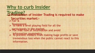 Why to curb Insider
Trading?
 Prohibition of Insider Trading is required to make
Securities market:-
 Fair &
Transparent.
 To have a level playing field for all the
participants in the market.
 For free flow of information and avoid
information asymmetry.
 To prevent insiders from making huge profits or save
tremendous loss when the public cannot react to this
information.
 