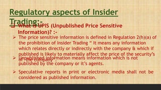 Regulatory aspects of Insider
Trading:-
 What is UPIS (Unpublished Price Sensitive
Information)? :-
 The price sensitive information is defined in Regulation 2(h)(a) of
the prohibition of Insider Trading “ It means any information
which relates directly or indirectly with the company & which if
published is likely to materially affect the price of the security’s
of the company”.
 Unpublished information means information which is not
published by the company or it’s agents.
 Speculative reports in print or electronic media shall not be
considered as published information.
 