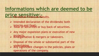 Informations which are deemed to be
price sensitive:-
 Periodical Financial Results.
 Intended declaration of the dividends( both
interim and final).
 Issue of securities or buy back of securities.
 Any major expansion plans or execution of new
projects.
 Amalgamation & mergers or takeovers.
 Disposal of the whole or substantial part of the
undertaking.
 Any significant changes in the policies, plans or
operations of the company.
 
