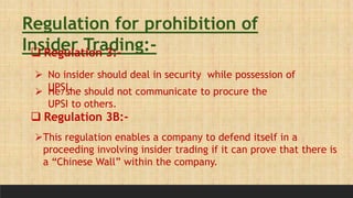 Regulation for prohibition of
Insider Trading:-
 Regulation 3:-
 No insider should deal in security while possession of
UPSI.
 He/she should not communicate to procure the
UPSI to others.
 Regulation 3B:-
This regulation enables a company to defend itself in a
proceeding involving insider trading if it can prove that there is
a “Chinese Wall” within the company.
 