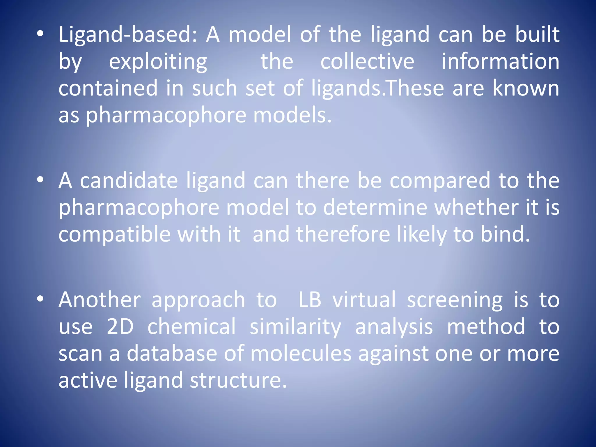 • Ligand-based: A model of the ligand can be built
by exploiting the collective information
contained in such set of ligands.These are known
as pharmacophore models.
• A candidate ligand can there be compared to the
pharmacophore model to determine whether it is
compatible with it and therefore likely to bind.
• Another approach to LB virtual screening is to
use 2D chemical similarity analysis method to
scan a database of molecules against one or more
active ligand structure.
 