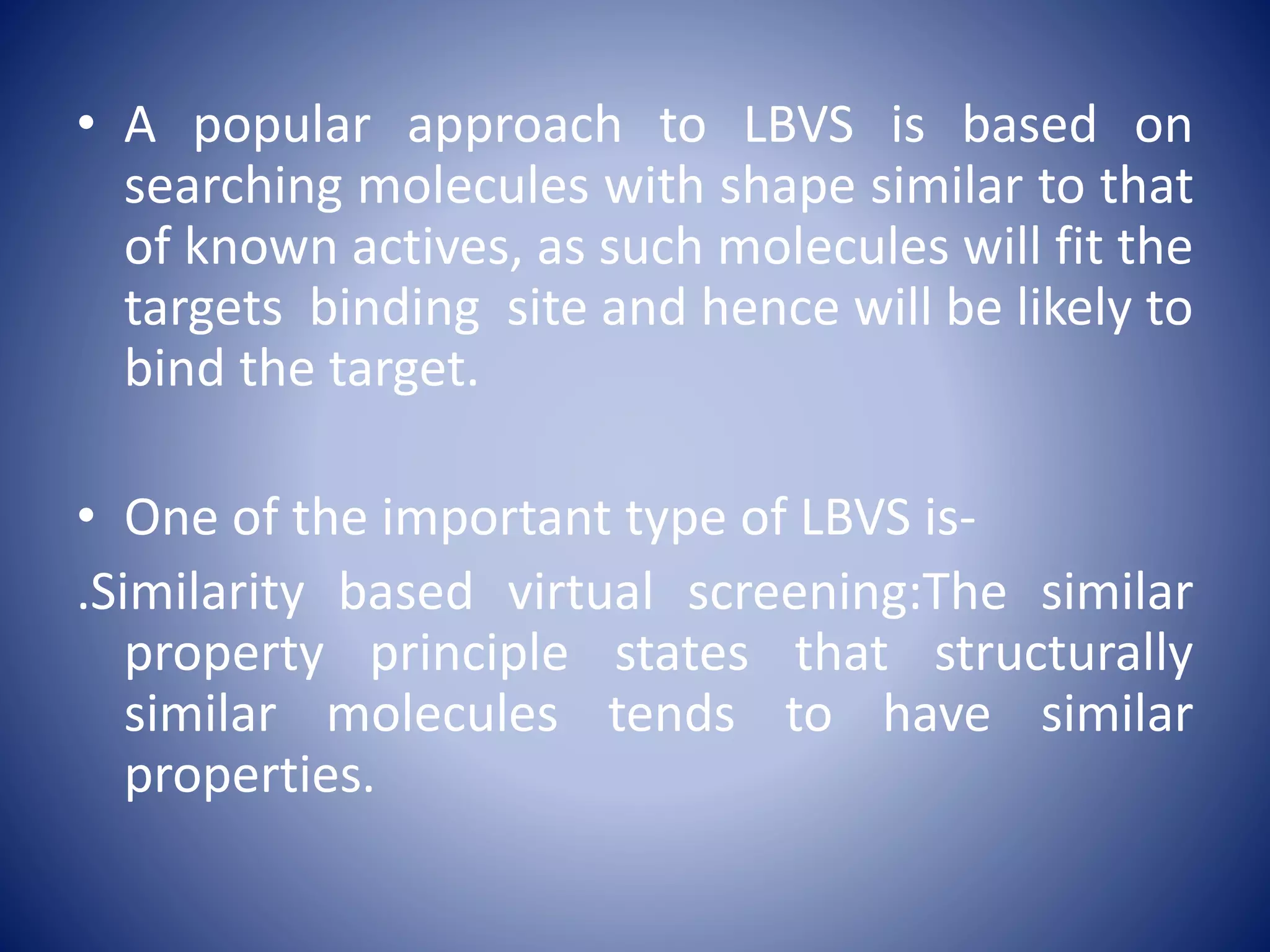 • A popular approach to LBVS is based on
searching molecules with shape similar to that
of known actives, as such molecules will fit the
targets binding site and hence will be likely to
bind the target.
• One of the important type of LBVS is-
.Similarity based virtual screening:The similar
property principle states that structurally
similar molecules tends to have similar
properties.
 