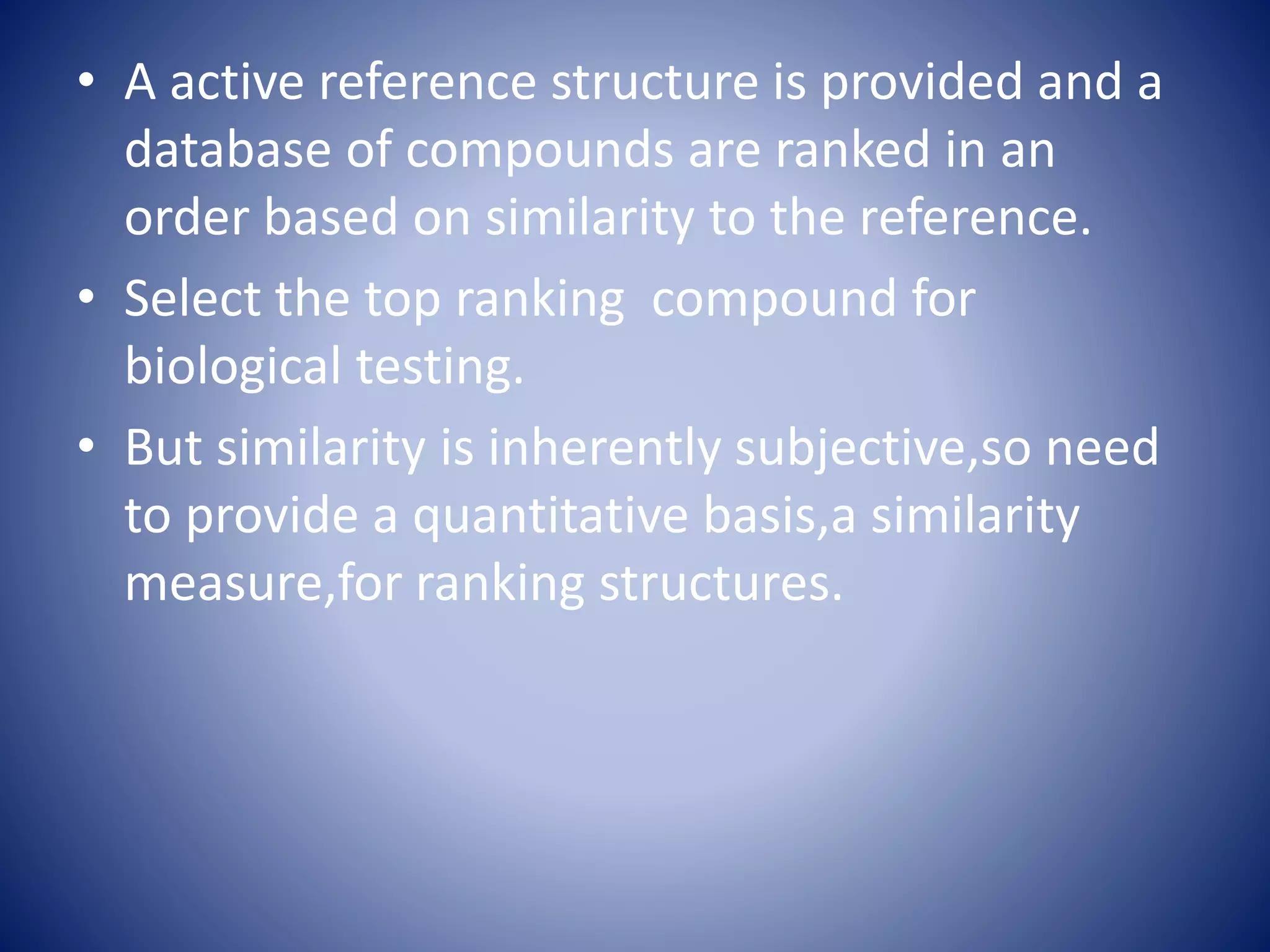 • A active reference structure is provided and a
database of compounds are ranked in an
order based on similarity to the reference.
• Select the top ranking compound for
biological testing.
• But similarity is inherently subjective,so need
to provide a quantitative basis,a similarity
measure,for ranking structures.
 