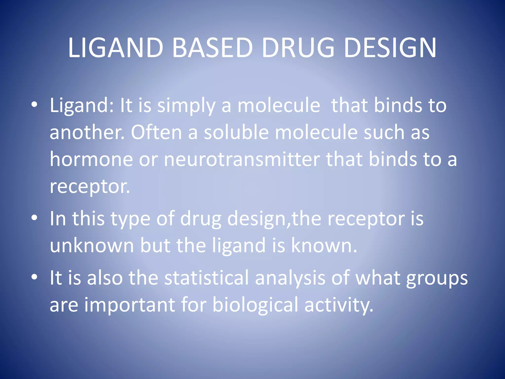 LIGAND BASED DRUG DESIGN
• Ligand: It is simply a molecule that binds to
another. Often a soluble molecule such as
hormone or neurotransmitter that binds to a
receptor.
• In this type of drug design,the receptor is
unknown but the ligand is known.
• It is also the statistical analysis of what groups
are important for biological activity.
 