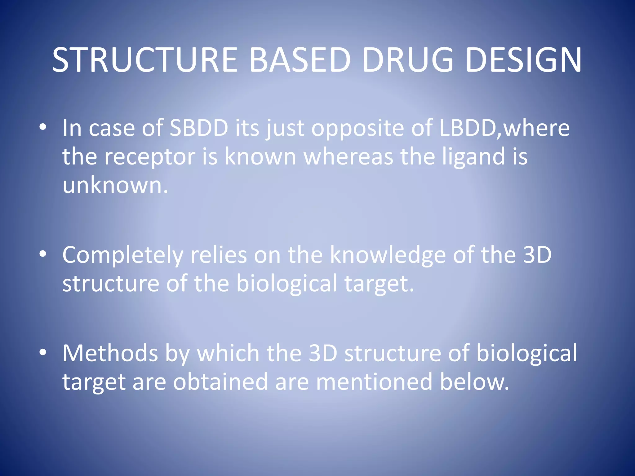 STRUCTURE BASED DRUG DESIGN
• In case of SBDD its just opposite of LBDD,where
the receptor is known whereas the ligand is
unknown.
• Completely relies on the knowledge of the 3D
structure of the biological target.
• Methods by which the 3D structure of biological
target are obtained are mentioned below.
 