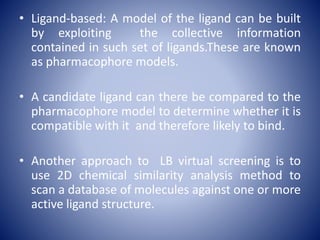 • Ligand-based: A model of the ligand can be built
by exploiting the collective information
contained in such set of ligands.These are known
as pharmacophore models.
• A candidate ligand can there be compared to the
pharmacophore model to determine whether it is
compatible with it and therefore likely to bind.
• Another approach to LB virtual screening is to
use 2D chemical similarity analysis method to
scan a database of molecules against one or more
active ligand structure.
 