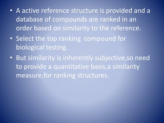• A active reference structure is provided and a
database of compounds are ranked in an
order based on similarity to the reference.
• Select the top ranking compound for
biological testing.
• But similarity is inherently subjective,so need
to provide a quantitative basis,a similarity
measure,for ranking structures.
 