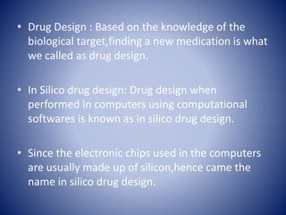 • Drug Design : Based on the knowledge of the
biological target,finding a new medication is what
we called as drug design.
• In Silico drug design: Drug design when
performed in computers using computational
softwares is known as in silico drug design.
• Since the electronic chips used in the computers
are usually made up of silicon,hence came the
name in silico drug design.
 
