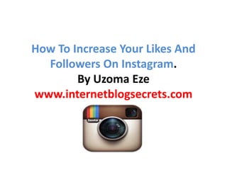 How To Increase Your Likes And 
Followers On Instagram. 
By Uzoma Eze 
www.internetblogsecrets.com 
 