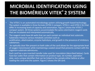 MICROBIAL IDENTIFICATION USING
THE BIOMÉRIEUX VITEK® 2 SYSTEM
• The VITEK 2 is an automated microbiology system utilizing growth-based technology.
The system is available in three formats (VITEK 2 compact, VITEK 2, and VITEK 2 XL) that
differ in increasing levels of capacity and automation. Figure 1 shows the VITEK 2
compact system. All three systems accommodate the same colorimetric reagent cards
that are incubated and interpreted automatically.
• The reagent cards have 64 wells that can each contain an individual test substrate.
Substrates measure various metabolic activities such as
acidification, alkalinization, enzyme hydrolysis, and growth in the presence of inhibitory
substances.
• An optically clear film present on both sides of the card allows for the appropriate level
of oxygen transmission while maintaining a sealed vessel that prevents contact with the
organism-substrate admixtures.
• Each card has a pre-inserted transfer tube used for inoculation (described below). Cards
have bar codes that contain information on product type, lot number, expiration
date, and a unique identifier that can be linked to the sample either before or after
loading the card onto the system. Figure 2 shows the GN card.
 