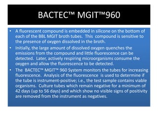 • A fluorescent compound is embedded in silicone on the bottom of
each of the BBL MGIT broth tubes. This compound is sensitive to
the presence of oxygen dissolved in the broth.
• Initially, the large amount of dissolved oxygen quenches the
emissions from the compound and little fluorescence can be
detected. Later, actively respiring microorganisms consume the
oxygen and allow the fluorescence to be detected.
• The BACTEC™ MGIT™ 960 System monitors the tubes for increasing
fluorescence. Analysis of the fluorescence is used to determine if
the tube is instrument-positive; i.e., the test sample contains viable
organisms. Culture tubes which remain negative for a minimum of
42 days (up to 56 days) and which show no visible signs of positivity
are removed from the instrument as negatives.
BACTEC™ MGIT™960
 