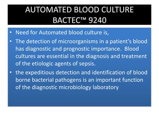 AUTOMATED BLOOD CULTURE
BACTEC™ 9240
• Need for Automated blood culture is,
• The detection of microorganisms in a patient’s blood
has diagnostic and prognostic importance. Blood
cultures are essential in the diagnosis and treatment
of the etiologic agents of sepsis.
• the expeditious detection and identification of blood
borne bacterial pathogens is an important function
of the diagnostic microbiology laboratory
 