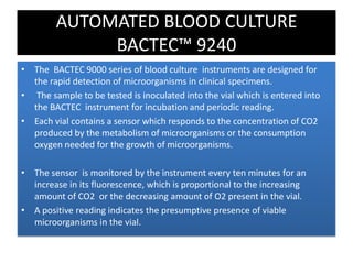 • The BACTEC 9000 series of blood culture instruments are designed for
the rapid detection of microorganisms in clinical specimens.
• The sample to be tested is inoculated into the vial which is entered into
the BACTEC instrument for incubation and periodic reading.
• Each vial contains a sensor which responds to the concentration of CO2
produced by the metabolism of microorganisms or the consumption
oxygen needed for the growth of microorganisms.
• The sensor is monitored by the instrument every ten minutes for an
increase in its fluorescence, which is proportional to the increasing
amount of CO2 or the decreasing amount of O2 present in the vial.
• A positive reading indicates the presumptive presence of viable
microorganisms in the vial.
AUTOMATED BLOOD CULTURE
BACTEC™ 9240
 