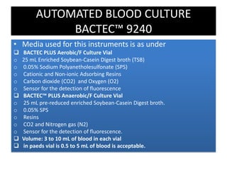 • Media used for this instruments is as under
 BACTEC PLUS Aerobic/F Culture Vial
o 25 mL Enriched Soybean-Casein Digest broth (TSB)
o 0.05% Sodium Polyanetholesulfonate (SPS)
o Cationic and Non-ionic Adsorbing Resins
o Carbon dioxide (CO2) and Oxygen (O2)
o Sensor for the detection of fluorescence
 BACTEC™ PLUS Anaerobic/F Culture Vial
o 25 mL pre-reduced enriched Soybean-Casein Digest broth.
o 0.05% SPS
o Resins
o CO2 and Nitrogen gas (N2)
o Sensor for the detection of fluorescence.
 Volume: 3 to 10 mL of blood in each vial
 in paeds vial is 0.5 to 5 mL of blood is acceptable.
AUTOMATED BLOOD CULTURE
BACTEC™ 9240
 